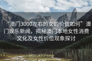 “澳門3000左右的女的價位如何”澳門娛樂新聞，揭秘澳門本地女性消費文化及女性價位現象探討