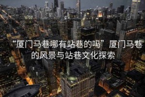 “廈門馬巷哪有站巷的嗎”廈門馬巷的風景與站巷文化探索
