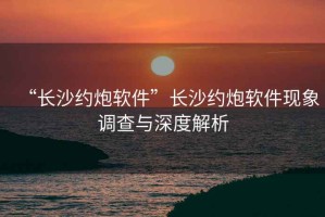 “長沙約炮軟件”長沙約炮軟件現象調查與深度解析