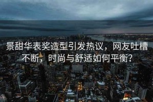 景甜華表獎造型引發熱議，網友吐槽不斷，時尚與舒適如何平衡？