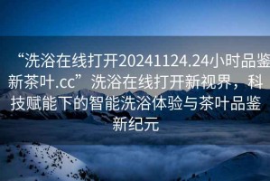 “洗浴在線打開20241124.24小時(shí)品鑒新茶葉.cc”洗浴在線打開新視界，科技賦能下的智能洗浴體驗(yàn)與茶葉品鑒新紀(jì)元