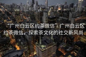 “廣州白云區約茶微信”廣州白云區約茶微信，探索茶文化的社交新風尚