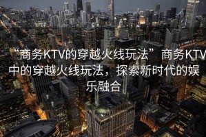 “商務KTV的穿越火線玩法”商務KTV中的穿越火線玩法，探索新時代的娛樂融合
