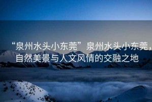 “泉州水頭小東莞”泉州水頭小東莞，自然美景與人文風情的交融之地