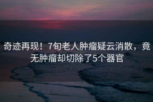 奇跡再現！7旬老人腫瘤疑云消散，竟無腫瘤卻切除了5個器官