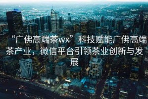 “廣佛高端茶wx”科技賦能廣佛高端茶產業，微信平臺引領茶業創新與發展