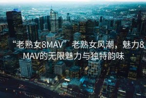 “老熟女8MAV”老熟女風潮，魅力8MAV的無限魅力與獨特韻味