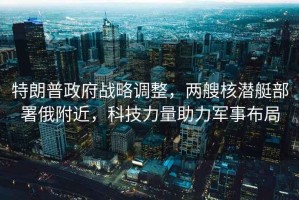特朗普政府戰(zhàn)略調(diào)整，兩艘核潛艇部署俄附近，科技力量助力軍事布局