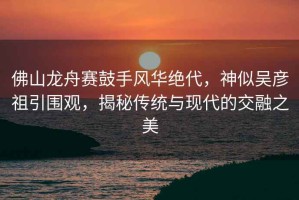 佛山龍舟賽鼓手風(fēng)華絕代，神似吳彥祖引圍觀，揭秘傳統(tǒng)與現(xiàn)代的交融之美