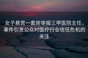 女子懸賞一套房舉報三甲醫院主任，事件引發公眾對醫療行業信任危機的關注