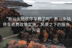 “新汕頭站收停車費了嗎”新汕頭站停車收費政策實施，風景之下的服務升級