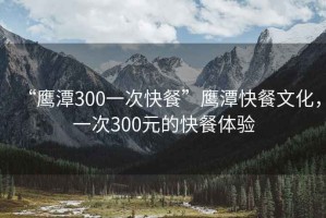 “鷹潭300一次快餐”鷹潭快餐文化，一次300元的快餐體驗(yàn)