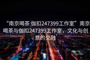 “南京喝茶 伽扣247399工作室”南京喝茶與伽扣247399工作室，文化與創意的交融
