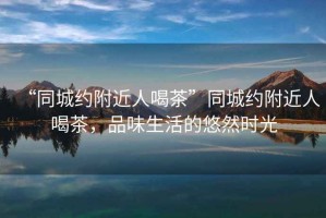 “同城約附近人喝茶”同城約附近人喝茶，品味生活的悠然時光