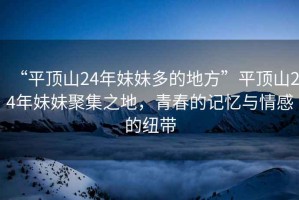 “平頂山24年妹妹多的地方”平頂山24年妹妹聚集之地，青春的記憶與情感的紐帶