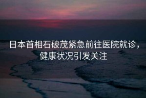 日本首相石破茂緊急前往醫院就診，健康狀況引發關注