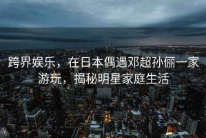 跨界娛樂(lè)，在日本偶遇鄧超孫儷一家游玩，揭秘明星家庭生活