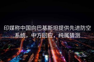 印媒稱中國向巴基斯坦提供先進防空系統(tǒng)，中方回應，純屬猜測