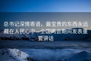 總書記深情寄語，最寶貴的東西永遠藏在人民心中—全國兩會期間發表重要講話