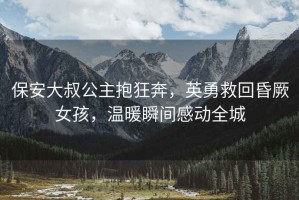 保安大叔公主抱狂奔，英勇救回昏厥女孩，溫暖瞬間感動全城