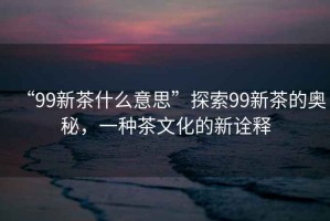 “99新茶什么意思”探索99新茶的奧秘，一種茶文化的新詮釋
