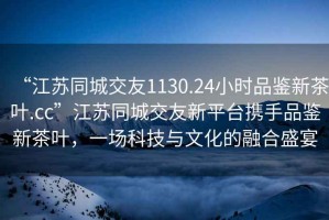 “江蘇同城交友1130.24小時品鑒新茶葉.cc”江蘇同城交友新平臺攜手品鑒新茶葉，一場科技與文化的融合盛宴
