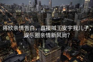 蔣欣親情告白，直接喊王安宇我兒子，娛樂圈親情新風尚？