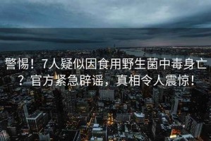 警惕！7人疑似因食用野生菌中毒身亡？官方緊急辟謠，真相令人震驚！