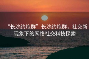 “長沙約炮群”長沙約炮群，社交新現象下的網絡社交科技探索