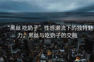 “黑絲 吃奶子”性感潮流下的獨特魅力，黑絲與吃奶子的交融