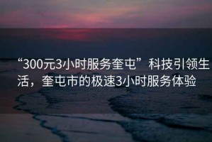 “300元3小時服務奎屯”科技引領生活，奎屯市的極速3小時服務體驗