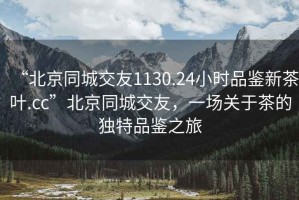 “北京同城交友1130.24小時品鑒新茶葉.cc”北京同城交友，一場關(guān)于茶的獨特品鑒之旅