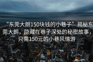 “東莞大朗150塊錢的小巷子”揭秘東莞大朗，隱藏在巷子深處的秘密故事，只需150元的小巷風情游