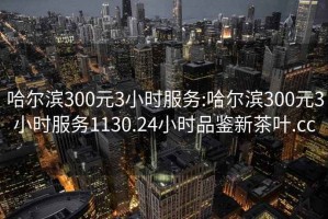 哈爾濱300元3小時服務:哈爾濱300元3小時服務1130.24小時品鑒新茶葉.cc