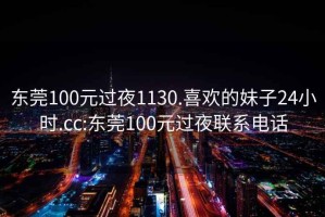 東莞100元過夜1130.喜歡的妹子24小時.cc:東莞100元過夜聯(lián)系電話