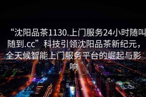 “沈陽品茶1130.上門服務24小時隨叫隨到.cc”科技引領沈陽品茶新紀元，全天候智能上門服務平臺的崛起與影響