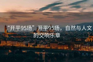 “開平95場”開平95場，自然與人文的交響樂章