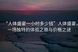 “人體盛宴一小時(shí)多少錢”人體盛宴，一場(chǎng)獨(dú)特的體驗(yàn)之旅與價(jià)格之謎