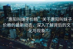 “惠陽叫妹子價格”關于惠陽叫妹子價格的最新動態，深入了解背后的文化與現象