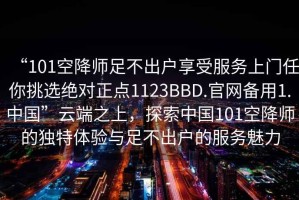 “101空降師足不出戶享受服務上門任你挑選絕對正點1123BBD.官網備用1.中國”云端之上，探索中國101空降師的獨特體驗與足不出戶的服務魅力