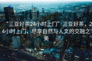 “三亞好茶24小時上門”三亞好茶，24小時上門，盡享自然與人文的交融之美