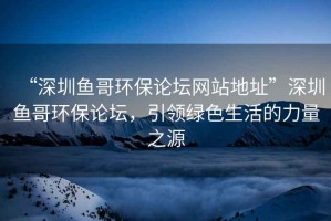 “深圳魚哥環(huán)保論壇網(wǎng)站地址”深圳魚哥環(huán)保論壇，引領(lǐng)綠色生活的力量之源