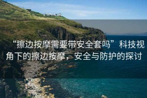 “擦邊按摩需要帶安全套嗎”科技視角下的擦邊按摩，安全與防護的探討