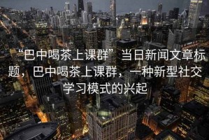 “巴中喝茶上課群”當日新聞文章標題，巴中喝茶上課群，一種新型社交學習模式的興起