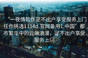 “一夜情軟件足不出戶享受服務(wù)上門任你挑選1114d.官網(wǎng)備用1.中國”都市繁華中的云端浪漫，足不出戶享受服務(wù)上門