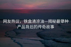網友熱議，鐵盒清涼油—揭秘最犟種產品背后的傳奇故事