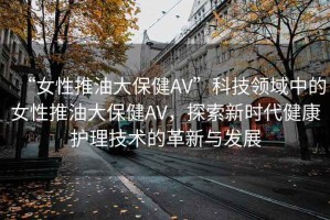 “女性推油大保健AV”科技領(lǐng)域中的女性推油大保健AV，探索新時代健康護理技術(shù)的革新與發(fā)展
