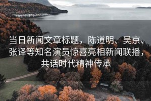 當日新聞文章標題，陳道明、吳京、張譯等知名演員驚喜亮相新聞聯播，共話時代精神傳承