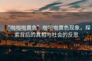 “啪啪啪黃色”啪啪啪黃色現象，探索背后的真相與社會的反思