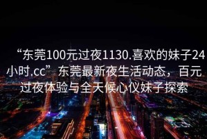 “東莞100元過夜1130.喜歡的妹子24小時.cc”東莞最新夜生活動態，百元過夜體驗與全天候心儀妹子探索
